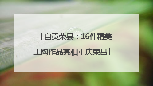 自贡荣县：16件精美土陶作品亮相重庆荣昌