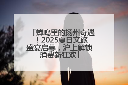 蝉鸣里的扬州奇遇！2025夏日文旅盛宴启幕，沪上解锁消费新狂欢