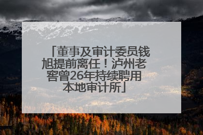 董事及审计委员钱旭提前离任！泸州老窖曾26年持续聘用本地审计所