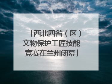 西北四省（区）文物保护工匠技能竞赛在兰州闭幕