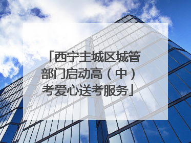 西宁主城区城管部门启动高（中）考爱心送考服务