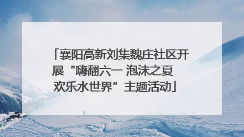 襄阳高新刘集魏庄社区开展“嗨翻六一 泡沫之夏 欢乐水世界”主题活动
