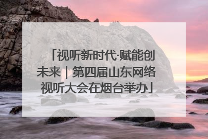 视听新时代·赋能创未来｜第四届山东网络视听大会在烟台举办