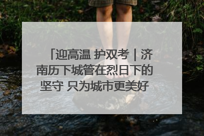 迎高温 护双考｜济南历下城管在烈日下的坚守 只为城市更美好 学子更安心