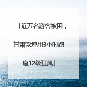 近万名游客被困，甘肃敦煌用3小时跑赢12级狂风