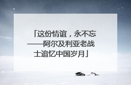 这份情谊，永不忘——阿尔及利亚老战士追忆中国岁月