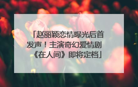 赵丽颖恋情曝光后首发声！主演奇幻爱情剧《在人间》即将定档