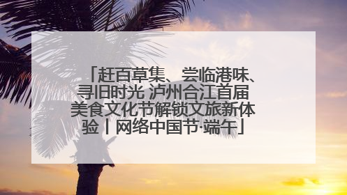 赶百草集、尝临港味、寻旧时光 泸州合江首届美食文化节解锁文旅新体验丨网络中国节·端午