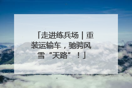 走进练兵场｜重装运输车，驰骋风雪“天路”！