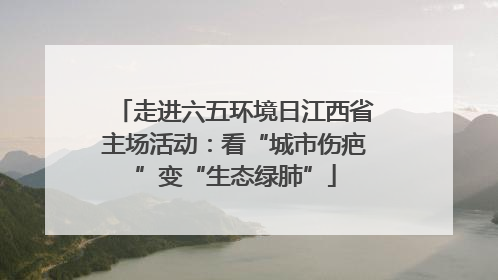 走进六五环境日江西省主场活动：看“城市伤疤”变“生态绿肺”