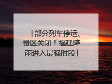 部分列车停运、景区关闭！福建降雨进入最强时段