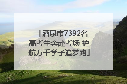 酒泉市7392名高考生奔赴考场 护航万千学子追梦路