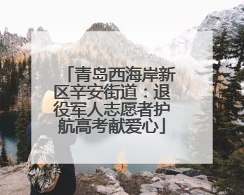青岛西海岸新区辛安街道：退役军人志愿者护航高考献爱心