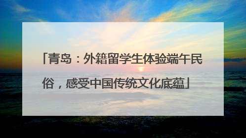 青岛：外籍留学生体验端午民俗，感受中国传统文化底蕴