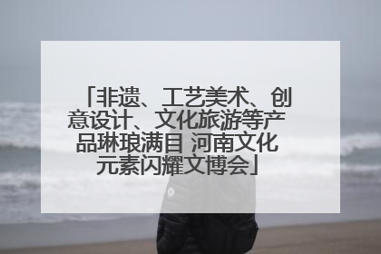 非遗、工艺美术、创意设计、文化旅游等产品琳琅满目 河南文化元素闪耀文博会