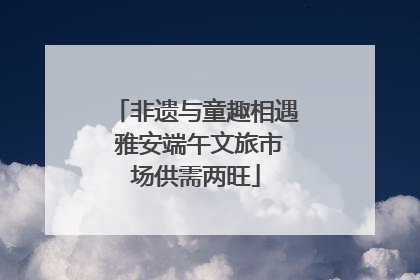 非遗与童趣相遇 雅安端午文旅市场供需两旺