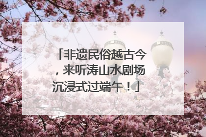 非遗民俗越古今，来听涛山水剧场沉浸式过端午！