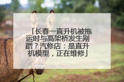 长春一直升机被拖运时与高架桥发生剐蹭？汽修店：是直升机模型，正在维修