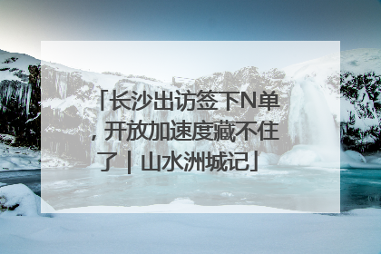 长沙出访签下N单，开放加速度藏不住了｜山水洲城记