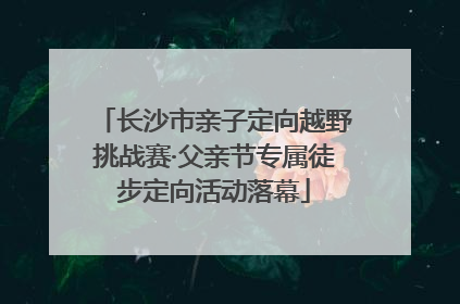 长沙市亲子定向越野挑战赛·父亲节专属徒步定向活动落幕