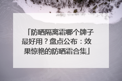 防晒隔离霜哪个牌子最好用？盘点公布：效果惊艳的防晒霜合集