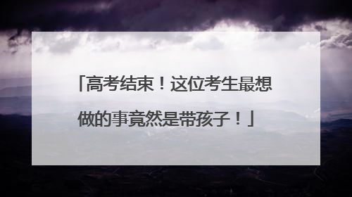 高考结束！这位考生最想做的事竟然是带孩子！