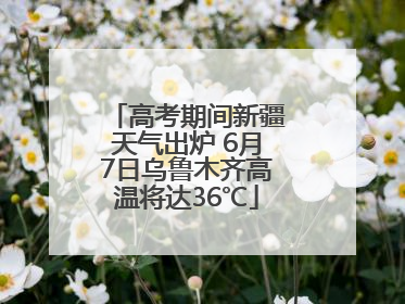 高考期间新疆天气出炉 6月7日乌鲁木齐高温将达36℃
