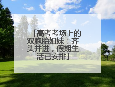 高考考场上的双胞胎姐妹：齐头并进，假期生活已安排