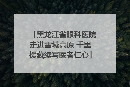 黑龙江省眼科医院走进雪域高原 千里援藏续写医者仁心