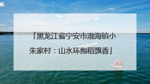 黑龙江省宁安市渤海镇小朱家村：山水环抱稻飘香
