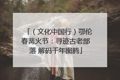 （文化中国行）鄂伦春篝火节：寻迹古老部落 解码千年图腾