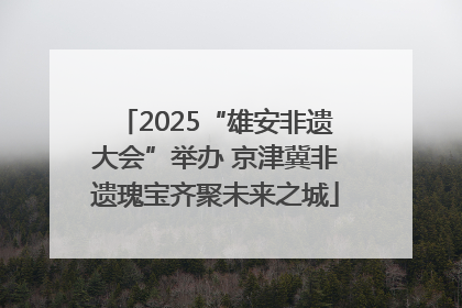 2025“雄安非遗大会”举办 京津冀非遗瑰宝齐聚未来之城