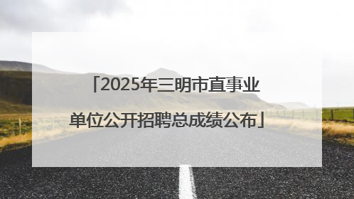 2025年三明市直事业单位公开招聘总成绩公布