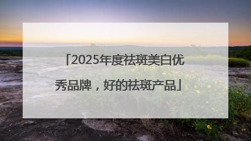2025年度祛斑美白优秀品牌，好的祛斑产品
