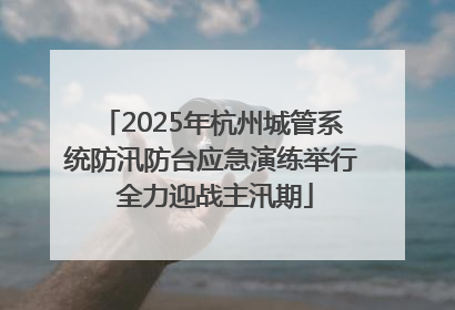 2025年杭州城管系统防汛防台应急演练举行 全力迎战主汛期