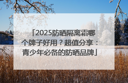 2025防晒隔离霜哪个牌子好用？超值分享：青少年必备的防晒品牌