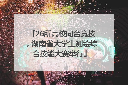26所高校同台竞技，湖南省大学生测绘综合技能大赛举行