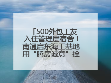 500外包工友入住管理层宿舍！南通启东海工基地用“腾房诚意”拴心留人