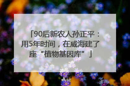 90后新农人孙正平：用5年时间，在威海建了座“植物基因库”