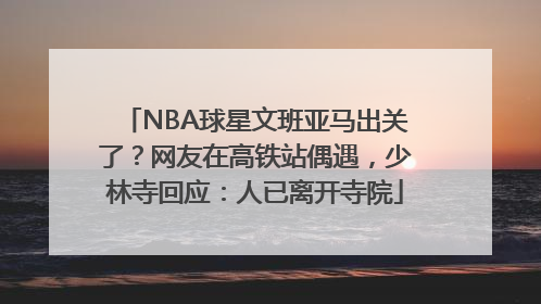 NBA球星文班亚马出关了？网友在高铁站偶遇，少林寺回应：人已离开寺院
